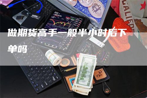 做期货高手一般半小时后下单吗_https://www.gkizvl.com_期货直播_第1张