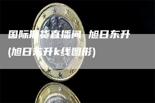 国际期货直播间 旭日东升(旭日东升k线图形)_https://www.gkizvl.com_期货直播_第1张