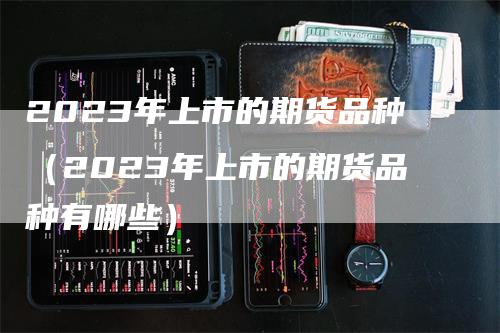 2023年上市的期货品种（2023年上市的期货品种有哪些）_https://www.gkizvl.com_期货品种_第1张