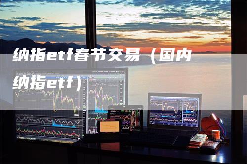 纳指etf春节交易（国内纳指etf）_https://www.gkizvl.com_纳指期货_第1张