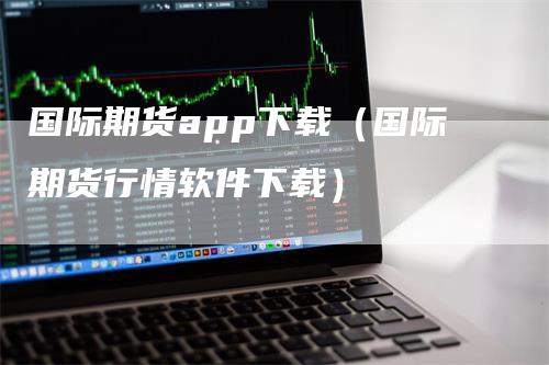 国际期货app下载（国际期货行情软件下载）_https://www.gkizvl.com_期货软件_第1张