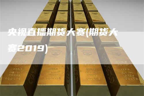 央视直播期货大赛(期货大赛2019)_https://www.gkizvl.com_期货直播_第1张