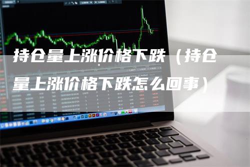 持仓量上涨价格下跌（持仓量上涨价格下跌怎么回事）_https://www.gkizvl.com_期货入门_第1张