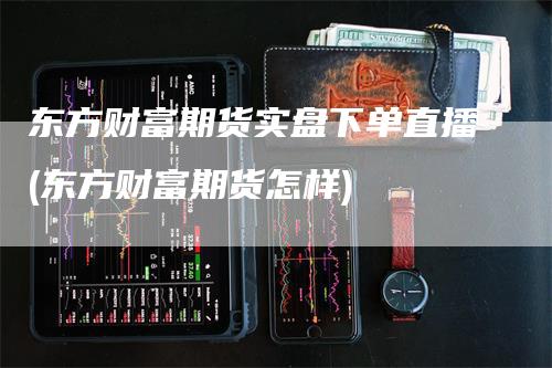 东方财富期货实盘下单直播(东方财富期货怎样)_https://www.gkizvl.com_期货直播_第1张