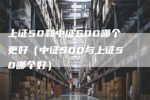 上证50和中证500哪个更好（中证500与上证50哪个好）_https://www.gkizvl.com_股指期货_第1张