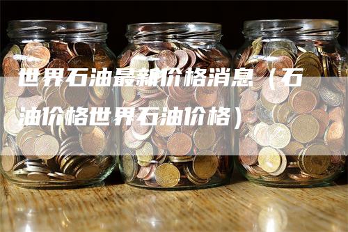 世界石油最新价格消息（石油价格世界石油价格）_https://www.gkizvl.com_原油期货_第1张