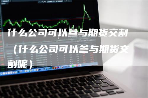 什么公司可以参与期货交割（什么公司可以参与期货交割呢）_https://www.gkizvl.com_期货技术_第1张