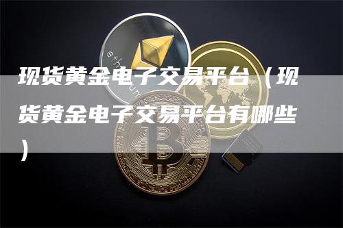 现货黄金电子交易平台（现货黄金电子交易平台有哪些）_https://www.gkizvl.com_期货平台_第1张