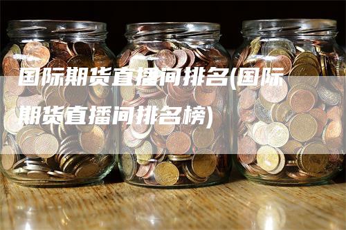 国际期货直播间排名(国际期货直播间排名榜)_https://www.gkizvl.com_期货直播_第1张