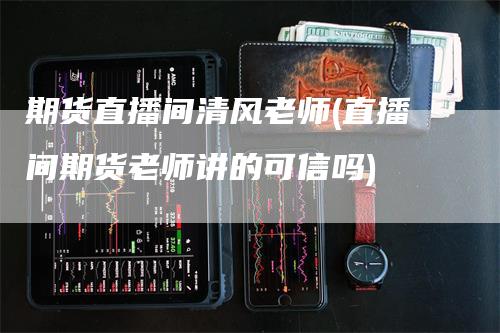 期货直播间清风老师(直播间期货老师讲的可信吗)_https://www.gkizvl.com_期货直播_第1张