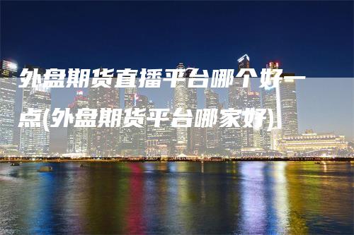 外盘期货直播平台哪个好一点(外盘期货平台哪家好)_https://www.gkizvl.com_期货直播_第1张