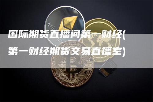 国际期货直播间第一财经(第一财经期货交易直播室)_https://www.gkizvl.com_期货直播_第1张