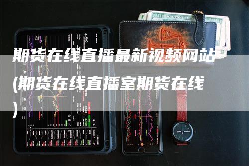 期货在线直播最新视频网站(期货在线直播室期货在线)_https://www.gkizvl.com_期货直播_第1张