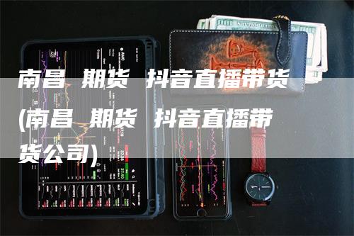 南昌 期货 抖音直播带货(南昌 期货 抖音直播带货公司)_https://www.gkizvl.com_期货直播_第1张