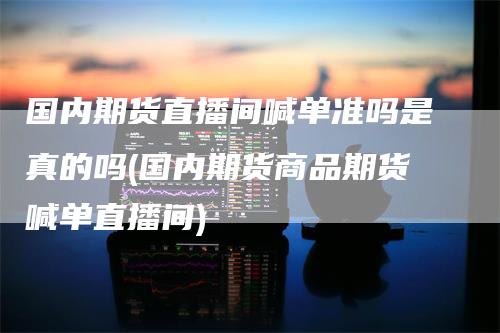 国内期货直播间喊单准吗是真的吗(国内期货商品期货喊单直播间)_https://www.gkizvl.com_期货喊单_第1张