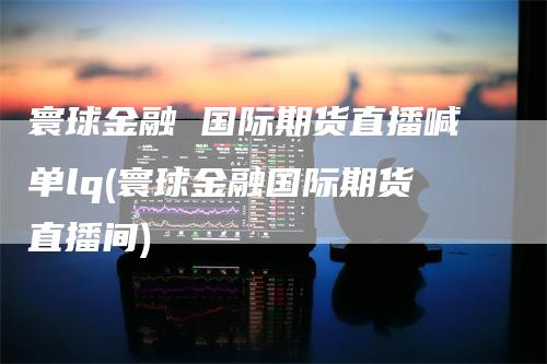 寰球金融 国际期货直播喊单lq(寰球金融国际期货直播间)_https://www.gkizvl.com_期货直播_第1张