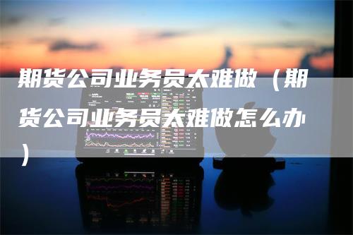 期货公司业务员太难做（期货公司业务员太难做怎么办）_https://www.gkizvl.com_期货百科_第1张