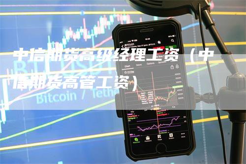 中信期货高级经理工资（中信期货高管工资）_https://www.gkizvl.com_期货百科_第1张