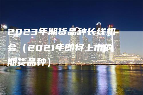 2023年期货品种长线机会（2021年即将上市的期货品种）_https://www.gkizvl.com_期货品种_第1张