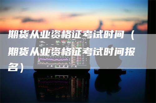 期货从业资格证考试时间（期货从业资格证考试时间报名）_https://www.gkizvl.com_期货百科_第1张