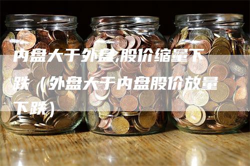 内盘大于外盘,股价缩量下跌（外盘大于内盘股价放量下跌）_https://www.gkizvl.com_内盘期货_第1张