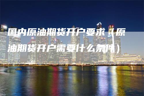 国内原油期货开户要求（原油期货开户需要什么条件）_https://www.gkizvl.com_期货开户_第1张