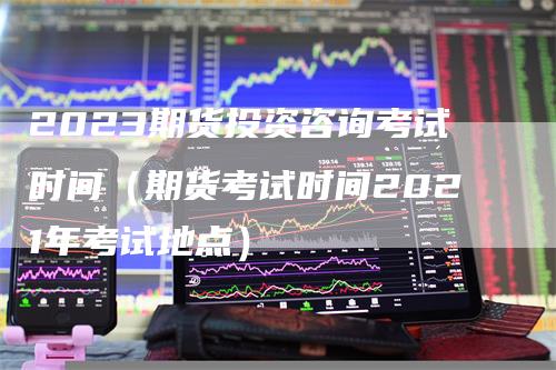 2023期货投资咨询考试时间（期货考试时间2021年考试地点）_https://www.gkizvl.com_期货百科_第1张