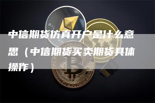 中信期货仿真开户是什么意思（中信期货买卖期货具体操作）_https://www.gkizvl.com_期货开户_第1张