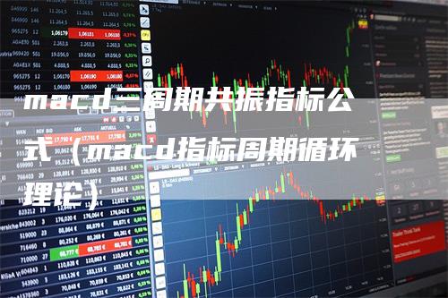 macd三周期共振指标公式（macd指标周期循环理论）_https://www.gkizvl.com_期货培训_第1张