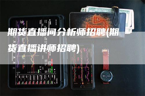 期货直播间分析师招聘(期货直播讲师招聘)_https://www.gkizvl.com_期货直播_第1张