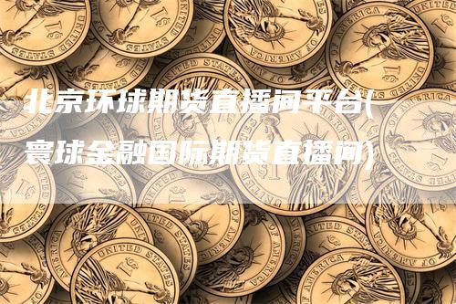 北京环球期货直播间平台(寰球金融国际期货直播间)_https://www.gkizvl.com_期货直播_第1张