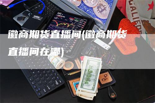 徽商期货直播间(徽商期货直播间在哪)_https://www.gkizvl.com_期货直播_第1张