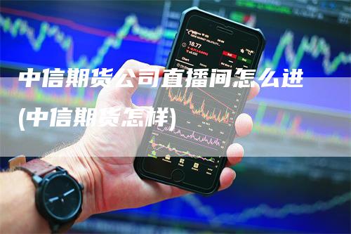 中信期货公司直播间怎么进(中信期货怎样)_https://www.gkizvl.com_期货直播_第1张