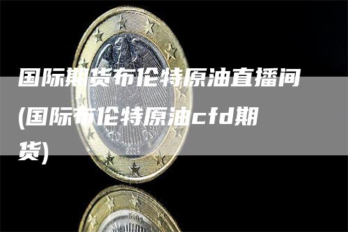 国际期货布伦特原油直播间(国际布伦特原油cfd期货)_https://www.gkizvl.com_期货直播_第1张