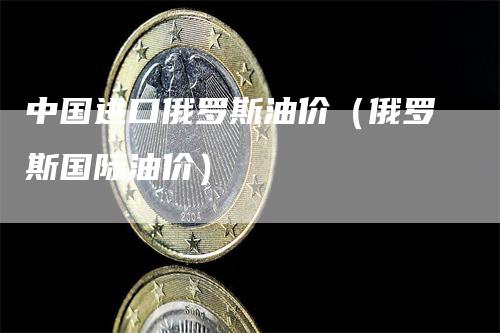 中国进口俄罗斯油价（俄罗斯国际油价）_https://www.gkizvl.com_原油期货_第1张