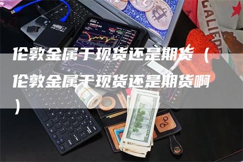 伦敦金属于现货还是期货（伦敦金属于现货还是期货啊）_https://www.gkizvl.com_期货百科_第1张