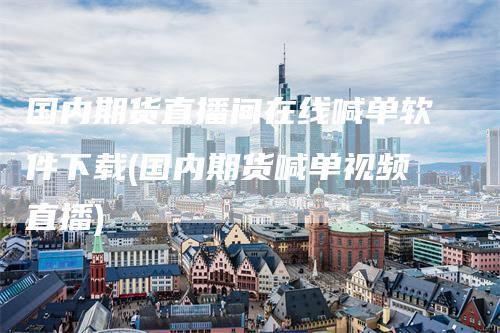 国内期货直播间在线喊单软件下载(国内期货喊单视频直播)_https://www.gkizvl.com_期货喊单_第1张