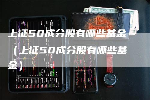 上证50成分股有哪些基金（上证50成分股有哪些基金）_https://www.gkizvl.com_股指期货_第1张