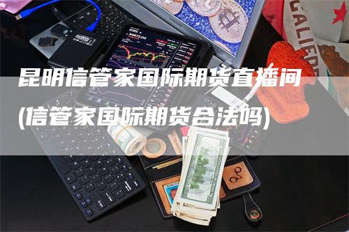 昆明信管家国际期货直播间(信管家国际期货合法吗)_https://www.gkizvl.com_期货直播_第1张