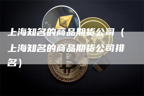 上海知名的商品期货公司（上海知名的商品期货公司排名）_https://www.gkizvl.com_期货百科_第1张