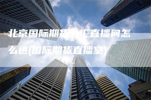 北京国际期货外汇直播间怎么进(国际期货直播室)_https://www.gkizvl.com_期货直播_第1张