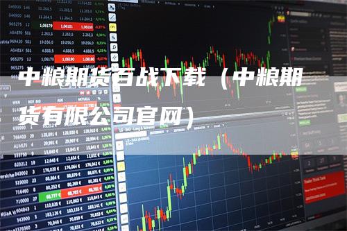 中粮期货百战下载（中粮期货有限公司官网）_https://www.gkizvl.com_期货百科_第1张