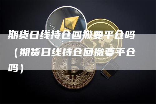 期货日线持仓回撤要平仓吗（期货日线持仓回撤要平仓吗）_https://www.gkizvl.com_期货入门_第1张