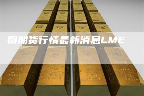 铜期货行情最新消息LME_https://www.gkizvl.com_期货直播_第1张