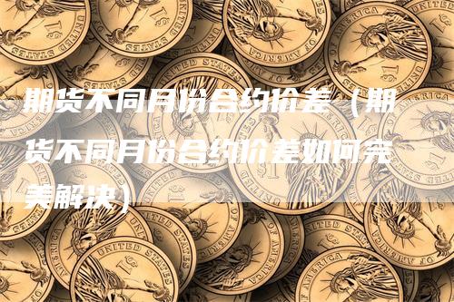 期货不同月份合约价差（期货不同月份合约价差如何完美解决）_https://www.gkizvl.com_期货百科_第1张