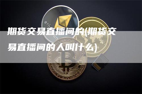 期货交易直播间的(期货交易直播间的人叫什么)_https://www.gkizvl.com_期货直播_第1张