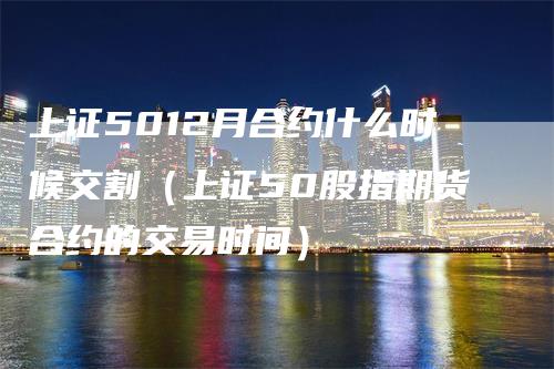 上证5012月合约什么时候交割（上证50股指期货合约的交易时间）_https://www.gkizvl.com_股指期货_第1张