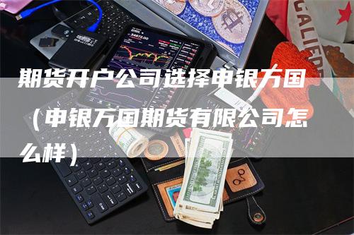 期货开户公司选择申银万国（申银万国期货有限公司怎么样）_https://www.gkizvl.com_期货开户_第1张