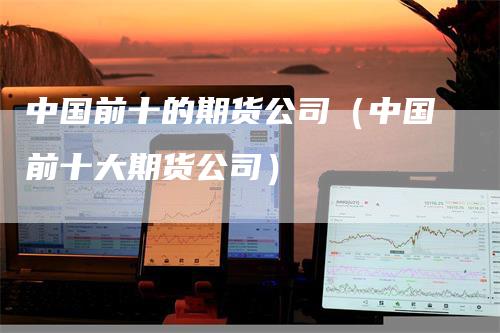 中国前十的期货公司（中国前十大期货公司）_https://www.gkizvl.com_期货百科_第1张