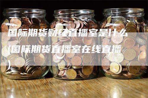 国际期货财经直播室是什么(国际期货直播室在线直播)_https://www.gkizvl.com_期货直播_第1张